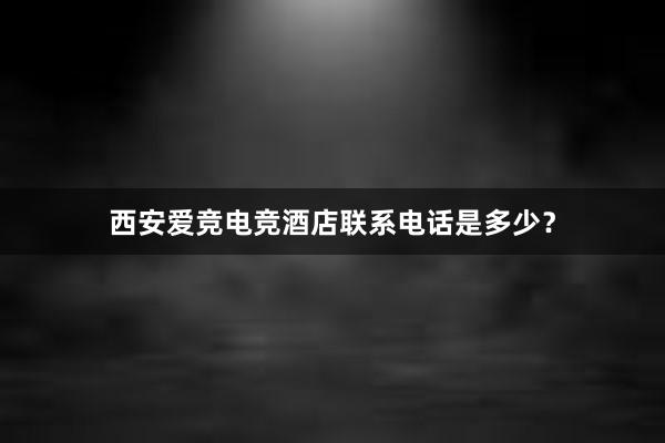 西安爱竞电竞酒店联系电话是多少？