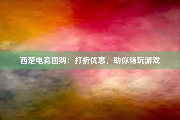 西楚电竞团购：打折优惠，助你畅玩游戏