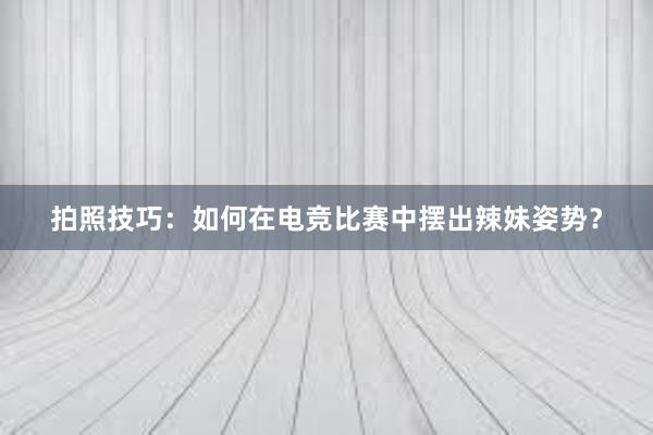 拍照技巧：如何在电竞比赛中摆出辣妹姿势？