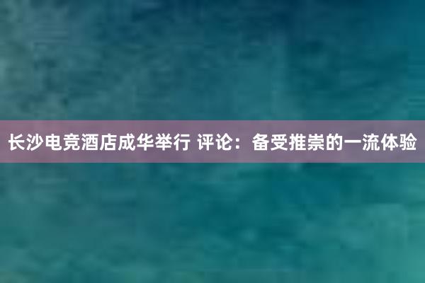 长沙电竞酒店成华举行 评论：备受推崇的一流体验