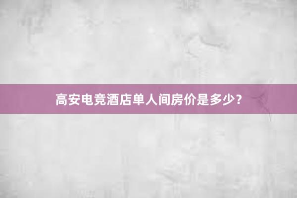 高安电竞酒店单人间房价是多少？